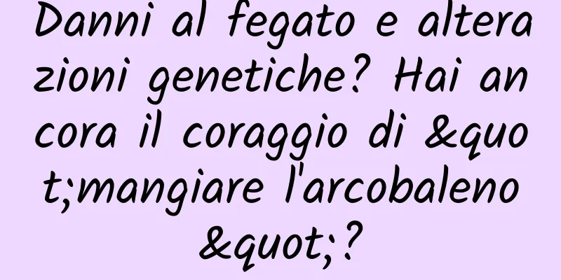 Danni al fegato e alterazioni genetiche? Hai ancora il coraggio di "mangiare l'arcobaleno"?