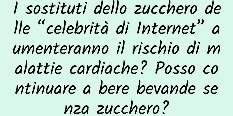 I sostituti dello zucchero delle “celebrità di Internet” aumenteranno il rischio di malattie cardiache? Posso continuare a bere bevande senza zucchero?