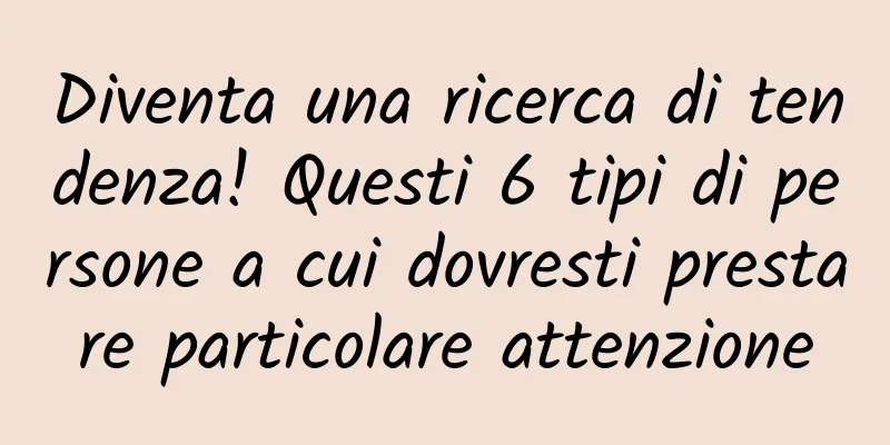 Diventa una ricerca di tendenza! Questi 6 tipi di persone a cui dovresti prestare particolare attenzione