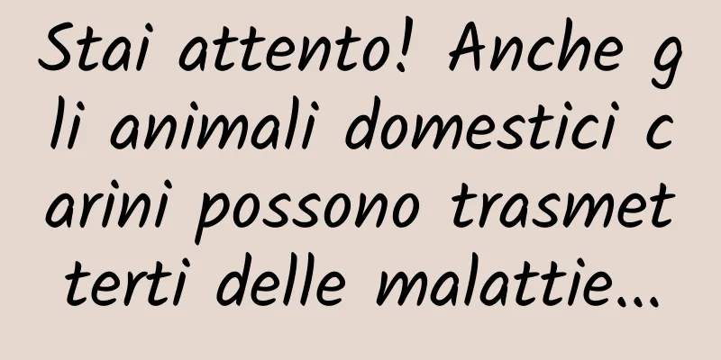 Stai attento! Anche gli animali domestici carini possono trasmetterti delle malattie...