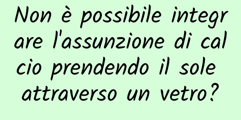 Non è possibile integrare l'assunzione di calcio prendendo il sole attraverso un vetro?