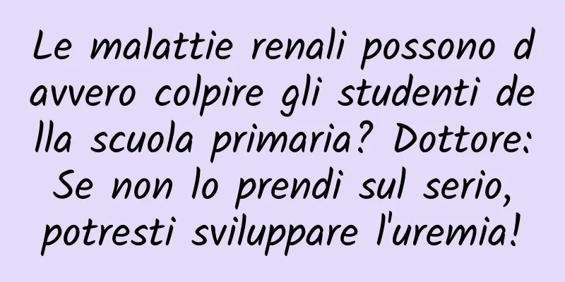 Le malattie renali possono davvero colpire gli studenti della scuola primaria? Dottore: Se non lo prendi sul serio, potresti sviluppare l'uremia!