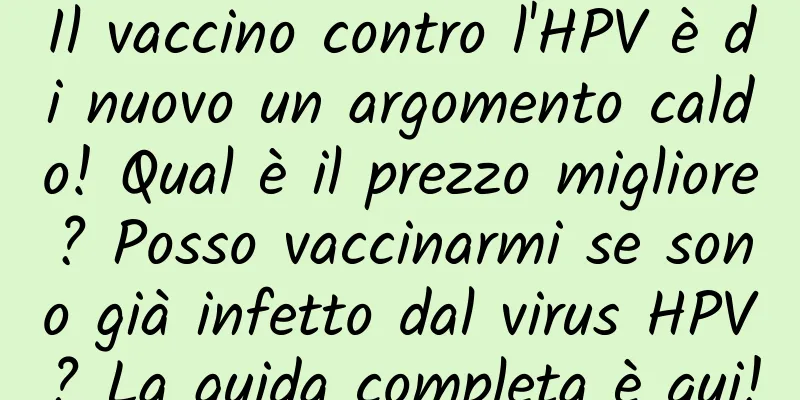 Il vaccino contro l'HPV è di nuovo un argomento caldo! Qual è il prezzo migliore? Posso vaccinarmi se sono già infetto dal virus HPV? La guida completa è qui!