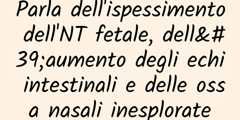 Parla dell'ispessimento dell'NT fetale, dell'aumento degli echi intestinali e delle ossa nasali inesplorate