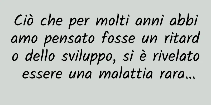 Ciò che per molti anni abbiamo pensato fosse un ritardo dello sviluppo, si è rivelato essere una malattia rara…