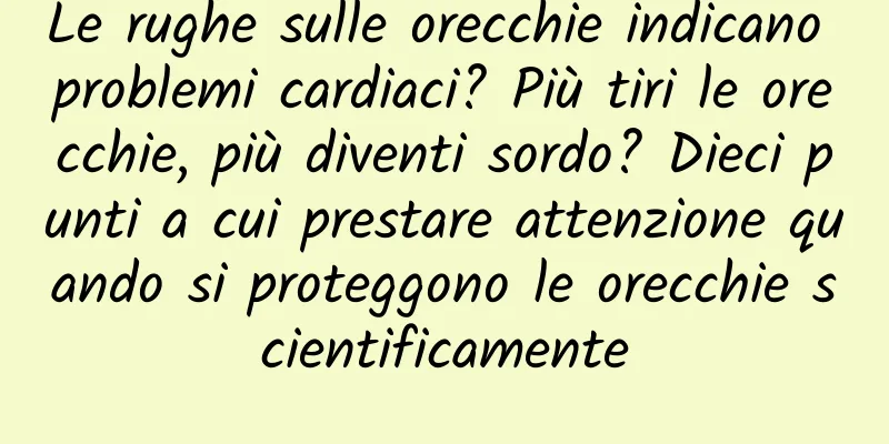 Le rughe sulle orecchie indicano problemi cardiaci? Più tiri le orecchie, più diventi sordo? Dieci punti a cui prestare attenzione quando si proteggono le orecchie scientificamente