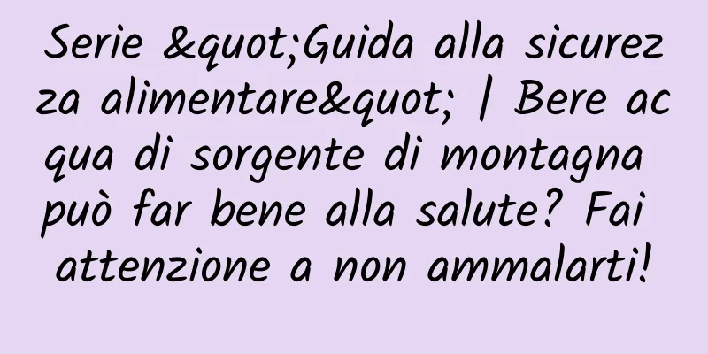 Serie "Guida alla sicurezza alimentare" | Bere acqua di sorgente di montagna può far bene alla salute? Fai attenzione a non ammalarti!