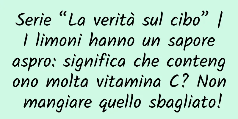 Serie “La verità sul cibo” | I limoni hanno un sapore aspro: significa che contengono molta vitamina C? Non mangiare quello sbagliato!