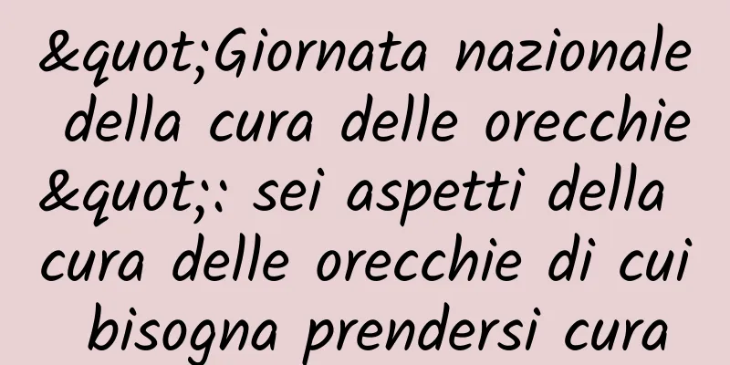 "Giornata nazionale della cura delle orecchie": sei aspetti della cura delle orecchie di cui bisogna prendersi cura