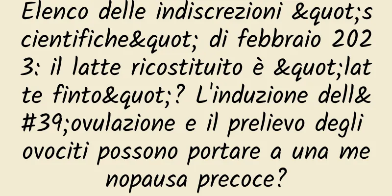 Elenco delle indiscrezioni "scientifiche" di febbraio 2023: il latte ricostituito è "latte finto"? L'induzione dell'ovulazione e il prelievo degli ovociti possono portare a una menopausa precoce?
