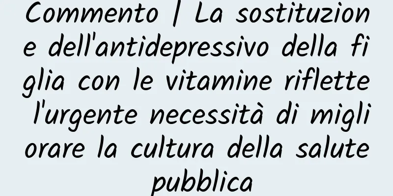 Commento | La sostituzione dell'antidepressivo della figlia con le vitamine riflette l'urgente necessità di migliorare la cultura della salute pubblica
