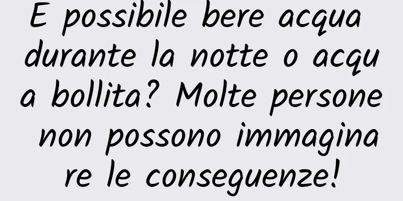 È possibile bere acqua durante la notte o acqua bollita? Molte persone non possono immaginare le conseguenze!
