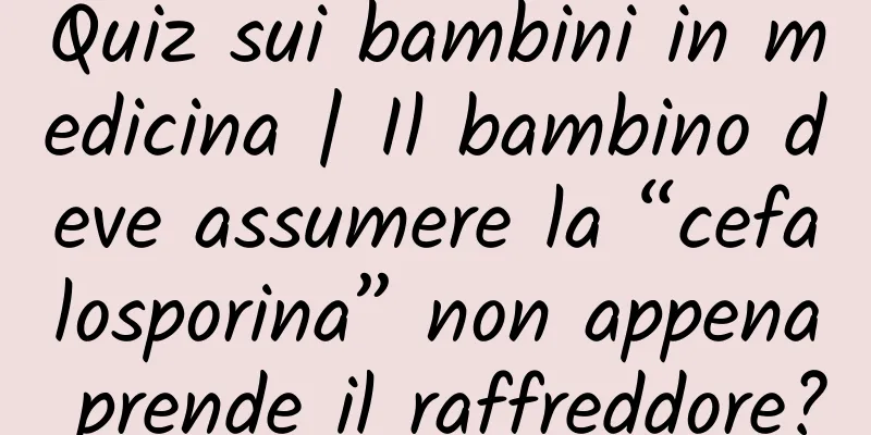 Quiz sui bambini in medicina | Il bambino deve assumere la “cefalosporina” non appena prende il raffreddore?