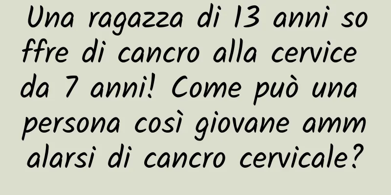 Una ragazza di 13 anni soffre di cancro alla cervice da 7 anni! Come può una persona così giovane ammalarsi di cancro cervicale?