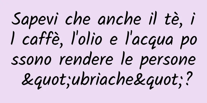 Sapevi che anche il tè, il caffè, l'olio e l'acqua possono rendere le persone "ubriache"?