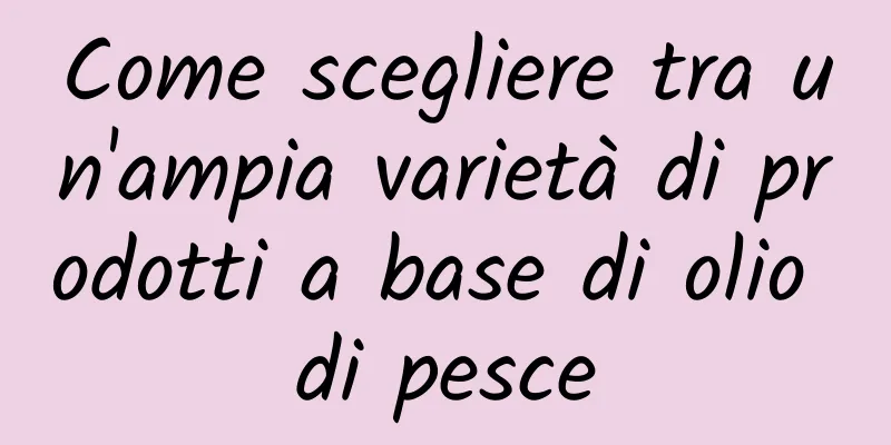 Come scegliere tra un'ampia varietà di prodotti a base di olio di pesce