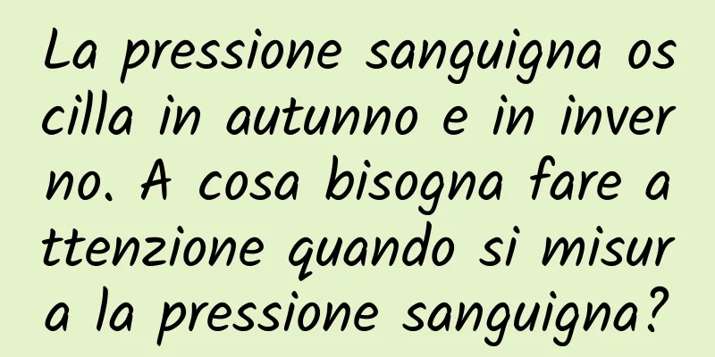 La pressione sanguigna oscilla in autunno e in inverno. A cosa bisogna fare attenzione quando si misura la pressione sanguigna?