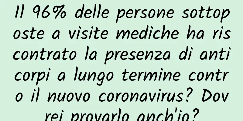 Il 96% delle persone sottoposte a visite mediche ha riscontrato la presenza di anticorpi a lungo termine contro il nuovo coronavirus? Dovrei provarlo anch'io?