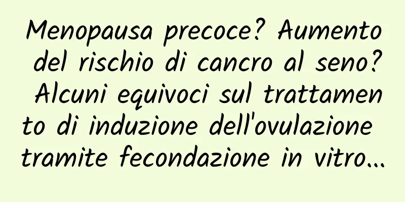 Menopausa precoce? Aumento del rischio di cancro al seno? Alcuni equivoci sul trattamento di induzione dell'ovulazione tramite fecondazione in vitro...