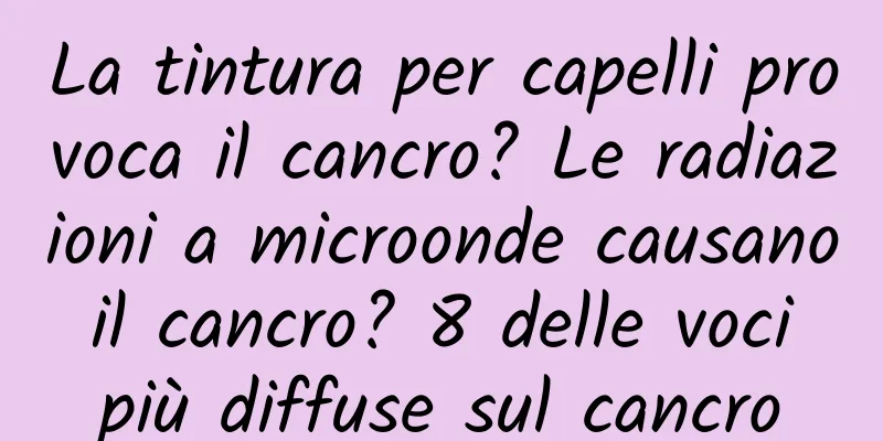 La tintura per capelli provoca il cancro? Le radiazioni a microonde causano il cancro? 8 delle voci più diffuse sul cancro