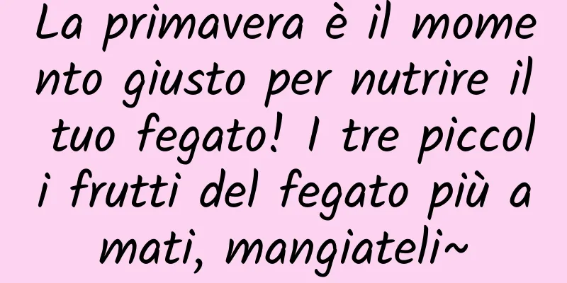 La primavera è il momento giusto per nutrire il tuo fegato! I tre piccoli frutti del fegato più amati, mangiateli~