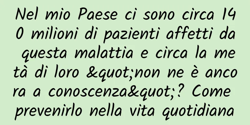 Nel mio Paese ci sono circa 140 milioni di pazienti affetti da questa malattia e circa la metà di loro "non ne è ancora a conoscenza"? Come prevenirlo nella vita quotidiana