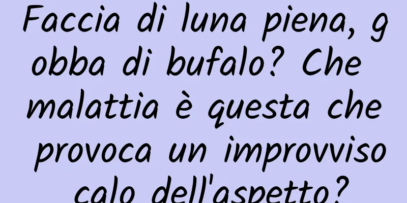Faccia di luna piena, gobba di bufalo? Che malattia è questa che provoca un improvviso calo dell'aspetto?
