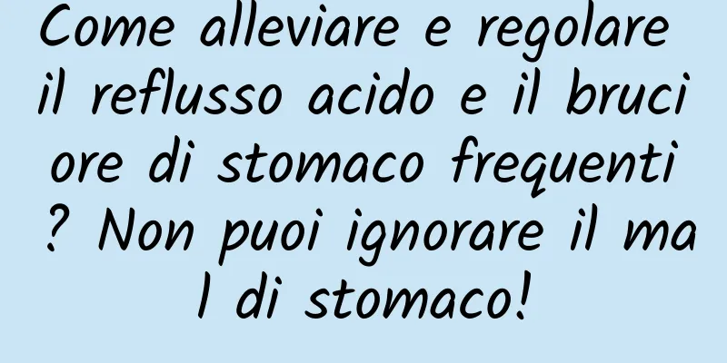 Come alleviare e regolare il reflusso acido e il bruciore di stomaco frequenti? Non puoi ignorare il mal di stomaco!