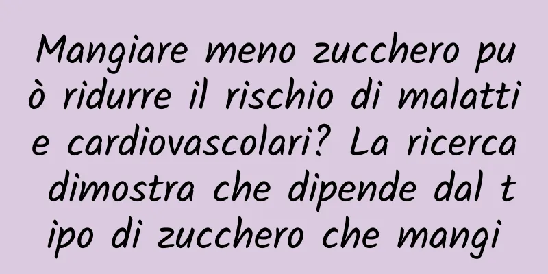 Mangiare meno zucchero può ridurre il rischio di malattie cardiovascolari? La ricerca dimostra che dipende dal tipo di zucchero che mangi