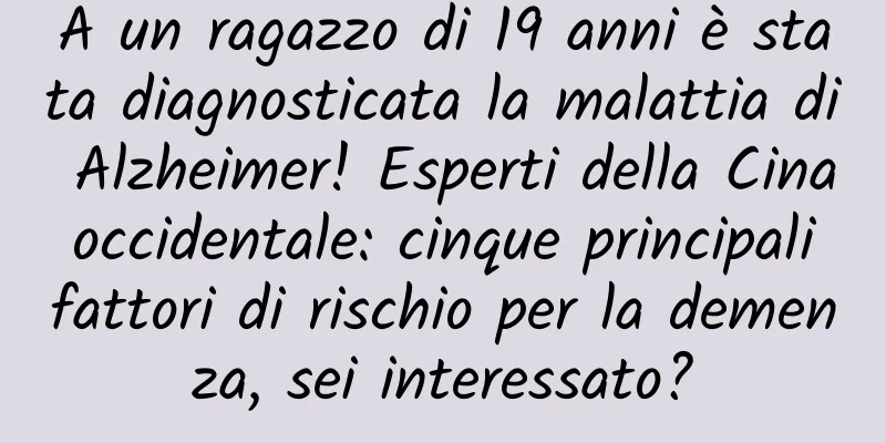 A un ragazzo di 19 anni è stata diagnosticata la malattia di Alzheimer! Esperti della Cina occidentale: cinque principali fattori di rischio per la demenza, sei interessato?