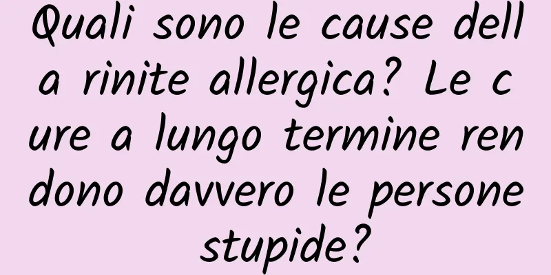 Quali sono le cause della rinite allergica? Le cure a lungo termine rendono davvero le persone stupide?