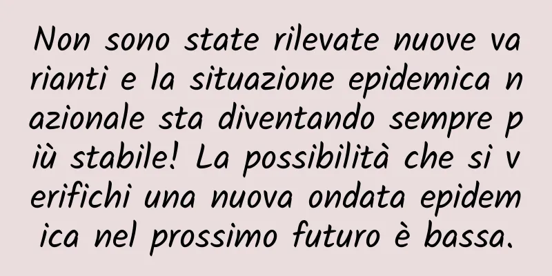 Non sono state rilevate nuove varianti e la situazione epidemica nazionale sta diventando sempre più stabile! La possibilità che si verifichi una nuova ondata epidemica nel prossimo futuro è bassa.