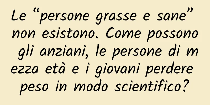 Le “persone grasse e sane” non esistono. Come possono gli anziani, le persone di mezza età e i giovani perdere peso in modo scientifico?
