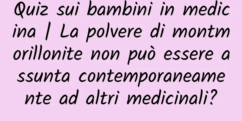 Quiz sui bambini in medicina | La polvere di montmorillonite non può essere assunta contemporaneamente ad altri medicinali?