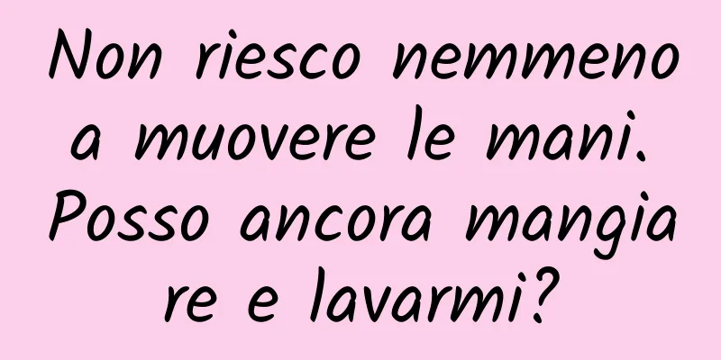 Non riesco nemmeno a muovere le mani. Posso ancora mangiare e lavarmi?