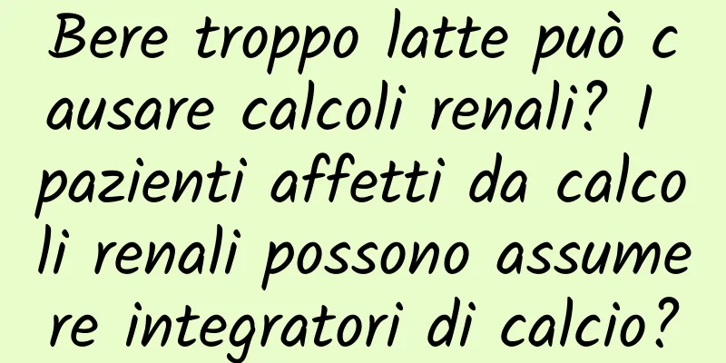Bere troppo latte può causare calcoli renali? I pazienti affetti da calcoli renali possono assumere integratori di calcio?
