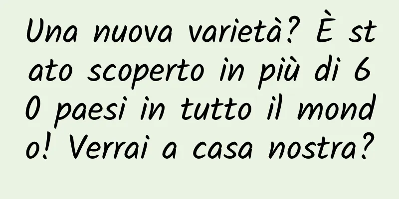 Una nuova varietà? È stato scoperto in più di 60 paesi in tutto il mondo! Verrai a casa nostra?