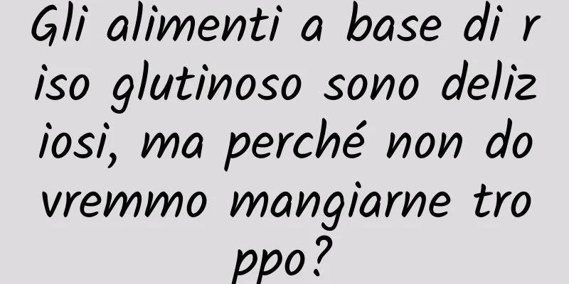 Gli alimenti a base di riso glutinoso sono deliziosi, ma perché non dovremmo mangiarne troppo?