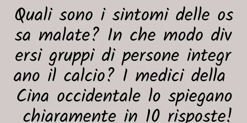 Quali sono i sintomi delle ossa malate? In che modo diversi gruppi di persone integrano il calcio? I medici della Cina occidentale lo spiegano chiaramente in 10 risposte!