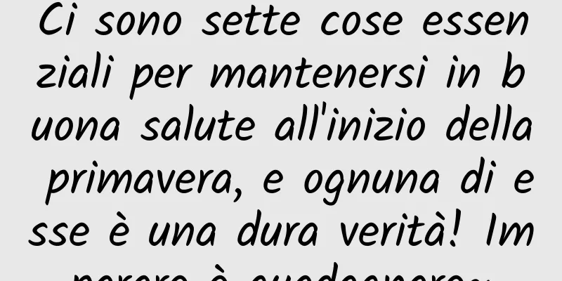 Ci sono sette cose essenziali per mantenersi in buona salute all'inizio della primavera, e ognuna di esse è una dura verità! Imparare è guadagnare~