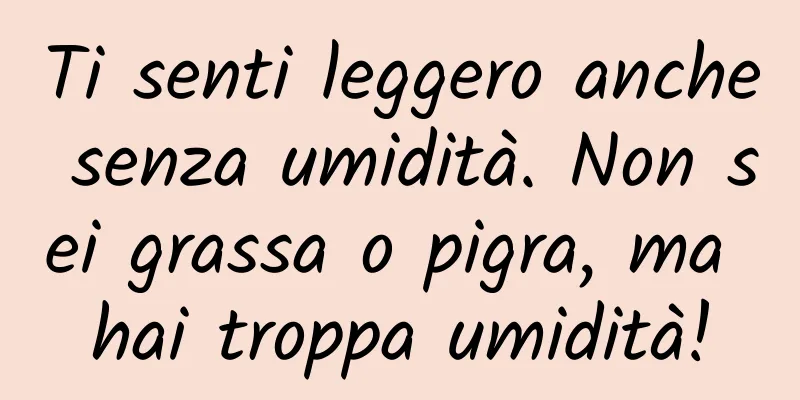 Ti senti leggero anche senza umidità. Non sei grassa o pigra, ma hai troppa umidità!