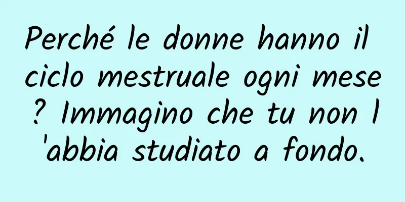 Perché le donne hanno il ciclo mestruale ogni mese? Immagino che tu non l'abbia studiato a fondo.