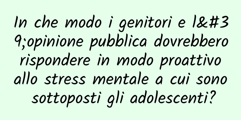 In che modo i genitori e l'opinione pubblica dovrebbero rispondere in modo proattivo allo stress mentale a cui sono sottoposti gli adolescenti?