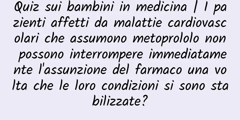 Quiz sui bambini in medicina | I pazienti affetti da malattie cardiovascolari che assumono metoprololo non possono interrompere immediatamente l'assunzione del farmaco una volta che le loro condizioni si sono stabilizzate?