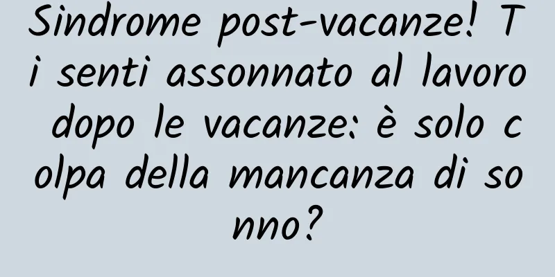 Sindrome post-vacanze! Ti senti assonnato al lavoro dopo le vacanze: è solo colpa della mancanza di sonno?