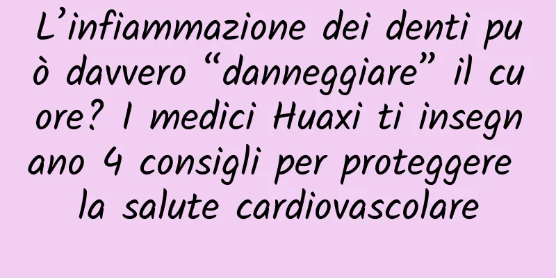 L’infiammazione dei denti può davvero “danneggiare” il cuore? I medici Huaxi ti insegnano 4 consigli per proteggere la salute cardiovascolare