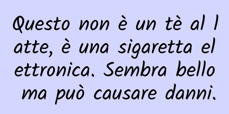 Questo non è un tè al latte, è una sigaretta elettronica. Sembra bello ma può causare danni.