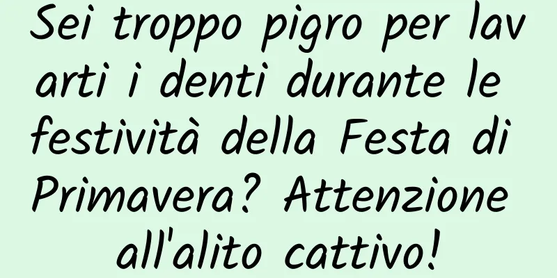 Sei troppo pigro per lavarti i denti durante le festività della Festa di Primavera? Attenzione all'alito cattivo!