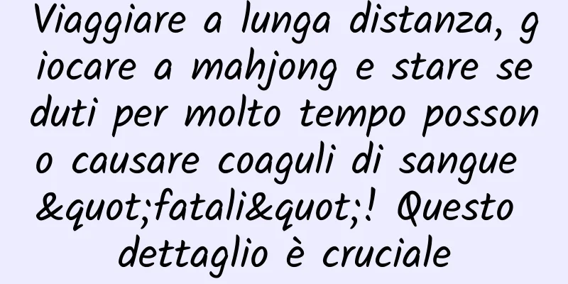 Viaggiare a lunga distanza, giocare a mahjong e stare seduti per molto tempo possono causare coaguli di sangue "fatali"! Questo dettaglio è cruciale
