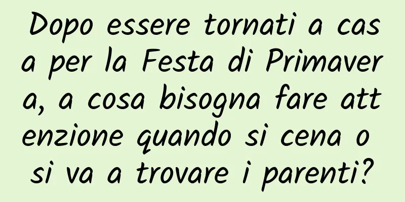 Dopo essere tornati a casa per la Festa di Primavera, a cosa bisogna fare attenzione quando si cena o si va a trovare i parenti?